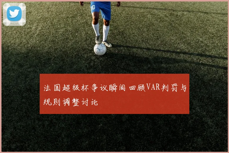 法国超级杯争议瞬间回顾VAR判罚与规则调整讨论